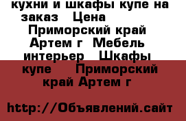 кухни и шкафы купе на заказ › Цена ­ 10 000 - Приморский край, Артем г. Мебель, интерьер » Шкафы, купе   . Приморский край,Артем г.